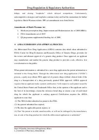 Drug Regulation & Regulatory Authorities
Dept. Of Quality Assurance & Regulatory Affairs
L. J. Institute of Pharmacy, Ahmedabad.
delays; and closing “loopholes” which delayed competition. Unfortunately,
anticompetitive strategies and loopholes continue today and fuel the momentum for further
legislative Hatch-Waxman reform. HW act amendments were listed below.
Amendments of Hatch Waxman Act
1. Medicare prescription drug, Improvement and Modernization Act of 2003(MMA).
2. FDA Amendments act of 2007.
3. QI programme supplemental funding Act of 2008.
 ANDA SUBMISSION AND APPROVAL PROCESS:
An Abbreviated New Drug Application (ANDA) contains data which when submitted to
FDA's Center for Drug Evaluation and Research, Office of Generic Drugs, provides for
the review and ultimate approval of a generic drug product. Once approved, an applicant
may manufacture and market the generic drug product to provide a safe, effective, low
cost alternative to the public.
When patent information is submitted for a new drug application the patent information is
included in the Orang Book. Through the abbreviated new drug application (“ANDA”)
process, a party may obtain FDA approval of generic drugs without clinical trials if the
drug is a bioequivalent of a drug previously granted NDA approval. ANDA approval
requires that an applicant make a patent certification “with respect to each patent issued by
the United States Patent and Trademark Office that, in the opinion of the applicant and to
the best of its knowledge, claims the reference listed drug or claims a use of such listed
drug for which the applicant is seeking approval Certification requires the ANDA
applicant to state that:
(1) The NDA holder submitted no patent to the FDA;
(2) Any patent submitted has expired;
(3) The date the applicable patent expires; or
(4) That “the patent is invalid, unenforceable, or will not be infringed by the manufacture,
use, or sale of the drug product for which the abbreviated application is submitted.”
 