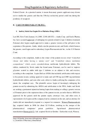 Drug Regulation & Regulatory Authorities
Dept. Of Quality Assurance & Regulatory Affairs
L. J. Institute of Pharmacy, Ahmedabad.
Federal Circuit. As a practical matter, it means that many generic applicants may choose
not to market the generic and thus the 180-day exclusivity period could run during the
pendency of an appeal.
B. CASE STUDIES PARA-IV FILING:–
1. Andrx, Sciele Sue Lupin Over Diabetes Drug ANDA
Law360, New York (January 16, 2009, 12:00 AM ET) -- Andrx Corp. and Sciele Pharma
Inc. have accused Lupin Ltd. of infringing two patents related to type 2 diabetes treatment
Fortamet after Lupin sought approval to make a generic version of the pill prior to the
expiration of the patents. Andrx, which own the patents-in-suit, and Sciele, which licenses
the patents, sued Lupin and its subsidiary, Lupin Pharmaceuticals Inc., in the U.S District
Court.
According to the complaint, Andrx is the owner of the patents-in-suit, titled “Controlled
release oral tablet having a unitary core” and “Controlled release metformin
compositions,” which covers extended-release metformin hydrochloride tablets. The
tablets, marketed by Sciele under the brand name Fortamet, can be used to improve
glycemic control in adults with type 2 diabetes as an adjunct to diet and exercise,
according to the complaint. Lupin filed an ANDA that included certification with respect
to the patents-in-suit, seeking approval to make and sell 500 mg and 1000 mg metformin
hydrochloride tablets, and soon after sent a letter to Andrx notifying the companies of its
intent, the complaint says. The plaintiffs accuse Lupin of knowingly infringing the
patents-in-suit by submitting the ANDA and certification to the FDA. Andrx and Sciele
are seeking a permanent injunction barring Lupin from making or selling a generic version
of Fortamet prior to the expiration dates of the patents-in-suit, an order that no ANDA be
approved for the generic until the patents expire, attorneys' fees, and other costs. A
representative for Lupin said the company had no comment on the suit, and an attorney for
Andrx did not immediately respond to a request for comment. Watson Pharmaceuticals
Inc. acquired Andrx in 2006 for about $1.9 billion, resulting in the merger of the
pharmaceutical companies' patent portfolios. Japan-based pharmaceutical
manufacturer Shionogi & Co. Ltd. acquired Sciele in October. Earlier this week, Watson,
 