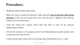 Procedure:
1. Weigh the animals and number them
2. Make the mark on both the hind paw (right and left) just beyond the tibio-tarsal
junction so that one can ensure that every time the paw is dipped in the mercury
column up to the fixed mark
3. Note the initial paw volume (both right and left) of each rat by mercury
displacement method.
4. Divide the animals in 02 groups (control and Indomethacine-treated group) each
comprising of at least 06 rats.
5. Control group inject saline and to test group inject Indomethacin by s.c. route
Dr. Sameer H. Sawant, SIOP
 