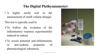 The Digital Plethysmometer:
• A highly useful tool in the
measurement of small volume changes
This test is typically used to
✓To Follow the evolution of the
inflammatory response experimentally
induced in rodents
✓To screen potential anti-inflammatory
or anti-oedema properties of
pharmacological substances
Dr. Sameer H. Sawant, SIOP
 
