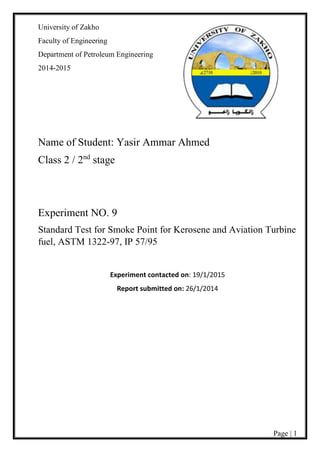 Page | 1
University of Zakho
Faculty of Engineering
Department of Petroleum Engineering
2014-2015
Name of Student: Yasir Ammar Ahmed
Class 2 / 2nd
stage
Experiment NO. 9
Standard Test for Smoke Point for Kerosene and Aviation Turbine
fuel, ASTM 1322-97, IP 57/95
Experiment contacted on: 19/1/2015
Report submitted on: 26/1/2014
 