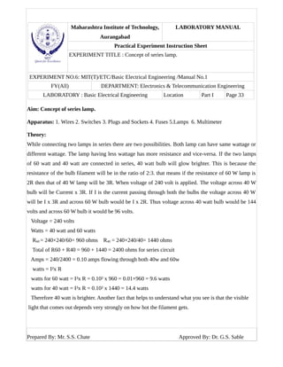 Maharashtra Institute of Technology,
Aurangabad
LABORATORY MANUAL
Practical Experiment Instruction Sheet
EXPERIMENT TITLE : Concept of series lamp.
EXPERIMENT NO.6: MIT(T)/ETC/Basic Electrical Engineering /Manual No.1
FY(All) DEPARTMENT: Electronics & Telecommunication Engineering
LABORATORY : Basic Electrical Engineering Location Part I Page 33
Aim: Concept of series lamp.
Apparatus: 1. Wires 2. Switches 3. Plugs and Sockets 4. Fuses 5.Lamps 6. Multimeter
Theory:
While connecting two lamps in series there are two possibilities. Both lamp can have same wattage or
different wattage. The lamp having less wattage has more resistance and vice-versa. If the two lamps
of 60 watt and 40 watt are connected in series, 40 watt bulb will glow brighter. This is because the
resistance of the bulb filament will be in the ratio of 2:3. that means if the resistance of 60 W lamp is
2R then that of 40 W lamp will be 3R. When voltage of 240 volt is applied. The voltage across 40 W
bulb will be Current x 3R. If I is the current passing through both the bulbs the voltage across 40 W
will be I x 3R and across 60 W bulb would be I x 2R. Thus voltage across 40 watt bulb would be 144
volts and across 60 W bulb it would be 96 volts.
Voltage = 240 volts
Watts = 40 watt and 60 watts
R60 = 240×240/60= 960 ohms R40 = 240×240/40= 1440 ohms
Total of R60 + R40 = 960 + 1440 = 2400 ohms for series circuit
Amps = 240/2400 = 0.10 amps flowing through both 40w and 60w
watts = I²x R
watts for 60 watt = I²x R = 0.10² x 960 = 0.01×960 = 9.6 watts
watts for 40 watt = I²x R = 0.10² x 1440 = 14.4 watts
Therefore 40 watt is brighter. Another fact that helps to understand what you see is that the visible
light that comes out depends very strongly on how hot the filament gets.
Prepared By: Mr. S.S. Chate Approved By: Dr. G.S. Sable
 