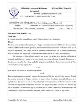 Maharashtra Institute of Technology,
Aurangabad
LABORATORY MANUAL
Practical Experiment Instruction Sheet
EXPERIMENT TITLE : Verification of Ohm’s Law.
EXPERIMENT NO.8 : MIT(T)/ETC/Basic Electrical Engineering /Manual No.1
FY(All) DEPARTMENT: Electronics & Telecommunication Engineering
LABORATORY : Basic Electrical Engineering Location Part I Page 37
Aim: Verification of Ohm’s Law.
Apparatus:
1. 4 varied value of resistors 2.Power supply 3. Connecting wires 4.Multimeter
Theory :
The most basic quantities of electricity are voltage, current and resistance. Ohm's law shows a simple
relationship between these three quantities, hence this law can be considered as the most basic law of
electrical engineering. This simple, easiest to remember, three character law of electrical engineering
helps to calculate and analyse electrical quantities related to power, efficiency and impedance.
The statement of Ohm’s law is simple, and it says that whenever a potential difference or
voltage is applied across a resistor of a closed circuit, current starts flowing through it. This current is
directly proportional to the voltage applied if temperature and all other factors remain constant. Thus
we can mathematically express it as:
V ∝I
Now putting the constant of proportionality we get,
V=IR
This particular equation essentially presents the statement of this law where I is the current through
the resistor, measured in Ampere (Ampere, or amps), when the electric potential difference V is
applied across the resistor in unit of volt, and ohm(Ω) is the unit of measure for the resistance of the
resistor R.It’s important to note that the resistance R is the property of the conductor and theoretically
has no dependence on the voltage applied, or on the flow of current. The value of R changes only if the
conditions (like temperature, diameter length etc.) of the material are changed by any means.
Prepared By: Mr. S.S. Chate Approved By: Dr. G.S. Sable
 