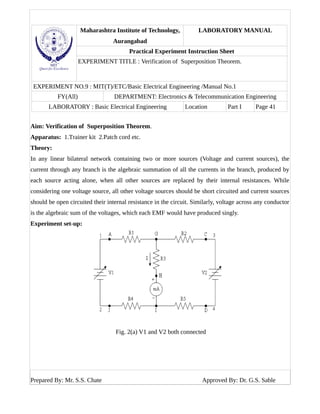 Maharashtra Institute of Technology,
Aurangabad
LABORATORY MANUAL
Practical Experiment Instruction Sheet
EXPERIMENT TITLE : Verification of Superposition Theorem.
EXPERIMENT NO.9 : MIT(T)/ETC/Basic Electrical Engineering /Manual No.1
FY(All) DEPARTMENT: Electronics & Telecommunication Engineering
LABORATORY : Basic Electrical Engineering Location Part I Page 41
Aim: Verification of Superposition Theorem.
Apparatus: 1.Trainer kit 2.Patch cord etc.
Theory:
In any linear bilateral network containing two or more sources (Voltage and current sources), the
current through any branch is the algebraic summation of all the currents in the branch, produced by
each source acting alone, when all other sources are replaced by their internal resistances. While
considering one voltage source, all other voltage sources should be short circuited and current sources
should be open circuited their internal resistance in the circuit. Similarly, voltage across any conductor
is the algebraic sum of the voltages, which each EMF would have produced singly.
Experiment set-up:
Fig. 2(a) V1 and V2 both connected
Prepared By: Mr. S.S. Chate Approved By: Dr. G.S. Sable
 