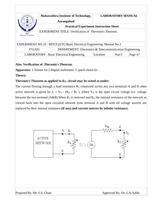 Maharashtra Institute of Technology,
Aurangabad
LABORATORY MANUAL
Practical Experiment Instruction Sheet
EXPERIMENT TITLE :Verification of Thevenin's Theorem.
EXPERIMENT NO.10 : MIT(T)/ETC/Basic Electrical Engineering /Manual No.1
FY(All) DEPARTMENT: Electronics & Telecommunication Engineering
LABORATORY : Basic Electrical Engineering Location Part I Page 47
Aim: Verification of Thevenin's Theorem.
Apparatus: 1.Trainer kit 2.Digital multimeter 3. patch chord etc.
Theory:
Thevenin’s Theorem as applied to d.c. circuit may be stated as under:
The current flowing through a load resistance RL connected across any two terminals A and B often
active network is given by IL = Vth / (Rth + RL ), where Vth is the open circuit voltage (i.e. voltage
between the two terminal (A&B) When RL is removed and Rth the internal resistance of the network as
viewed back into the open circuited network from terminal A and B with all voltage sources are
replaced by their internal resistance (if any) and current sources by infinite resistance.
Prepared By: Mr. S.S. Chate Approved By: Dr. G.S. Sable
 