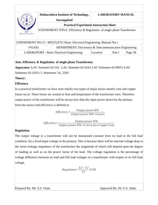 Maharashtra Institute of Technology,
Aurangabad
LABORATORY MANUAL
Practical Experiment Instruction Sheet
EXPERIMENT TITLE :Efficiency & Regulation of single phase Transformer.
EXPERIMENT NO.13 : MIT(T)/ETC/Basic Electrical Engineering /Manual No.1
FY(All) DEPARTMENT: Electronics & Telecommunication Engineering
LABORATORY : Basic Electrical Engineering Location Part I Page 58
Aim: Efficiency & Regulation of single phase Transformer.
Apparatus: 1.AC Ammeter (0-5A) 2.AC Ammeter (0-10A) 3.AC Voltmeter (0-300V) 4.AC
Voltmeter (0-150V) 5. Wattmeter 5A, 250V
Theory:
Efficiency
In a practical transformer we have seen mainly two types of major losses namely core and copper
losses occur. These losses are wasted as heat and temperature of the transformer rises. Therefore
output power of the transformer will be always less than the input power drawn by the primary
from the source and efficiency is defined as
Efficiency=
Output power KW
Output power KW +Losses
Efficiency=
Output power KW
Output power KW +Core Loss+Copper Loss
Regulation
The output voltage in a transformer will not be maintained constant from no load to the full load
condition, for a fixed input voltage in the primary. This is because there will be internal voltage drop in
the series leakage impedance of the transformer the magnitude of which will depend upon the degree
of loading as well as on the power factor of the load. The voltage regulation is the percentage of
voltage difference between no load and full load voltages of a transformer with respect to its full load
voltage.
Regulation=
E2−V2
V2
X100
Prepared By: Mr. S.S. Chate Approved By: Dr. G.S. Sable
 