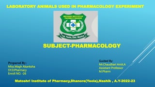 SUBJECT-PHARMACOLOGY
LABORATORY ANIMALS USED IN PHARMACOLOGY EXPERIMENT
Prepared By:
Miss.Wagh Akanksha
SY.D.Pharmacy
Enroll NO. -26
Guided By:
Mr.Chaudhari Amit.A
Assistant Professor
M.Pharm
Matoshri Institute of Pharmacy,Dhanore(Yeola),Nashik , A.Y-2022-23
 