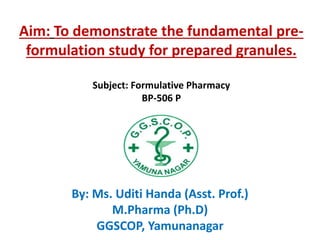 Aim: To demonstrate the fundamental pre-
formulation study for prepared granules.
Subject: Formulative Pharmacy
BP-506 P
By: Ms. Uditi Handa (Asst. Prof.)
M.Pharma (Ph.D)
GGSCOP, Yamunanagar
 