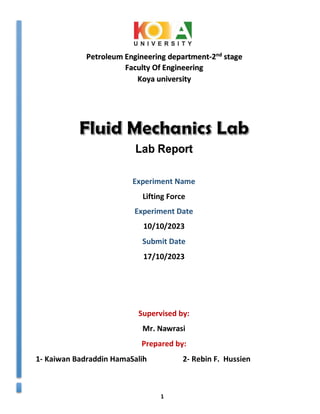 1
Experiment Name
Lifting Force
Experiment Date
10/10/2023
Submit Date
17/10/2023
Supervised by:
Mr. Nawrasi
Prepared by:
1- Kaiwan Badraddin HamaSalih 2- Rebin F. Hussien
Lab Report
Petroleum Engineering department-2nd
stage
Faculty Of Engineering
Koya university
 
