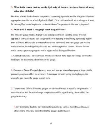 12
3. What is the reason that we use the hydraulic oil in our experiment instate of using
other kind of fluids?
Because, when a device is used in a process containing hydraulic media, it is generally more
appropriate to calibrate with it hydraulic fluid. If it is calibrated with air or nitrogen, it must
be thoroughly cleaned to prevent contamination of the pressure calibrator being used.
4. What does it mean if the gauge reads a higher value?
If a pressure gauge reads a higher value during calibration than the actual pressure
applied, it typically means that the gauge is over-reading or indicating a pressure higher
than it should. This can be a concern because an inaccurate pressure gauge can lead to
various issues, including safety hazards and incorrect process control. Several factors
could cause a pressure gauge to read a higher value during calibration:
1. Calibration Error: The calibration process itself may have been performed incorrectly,
leading to an inaccurate adjustment of the gauge.
2. Damage or Wear: Physical damage, wear and tear, or internal component issues in the
pressure gauge can affect its accuracy. A damaged or worn spring or diaphragm, for
example, can cause the gauge to read high.
3. Temperature Effects: Pressure gauges are often calibrated at specific temperatures. If
the calibration and the actual usage temperatures differ significantly, it can affect the
gauge's accuracy.
4.Environmental Factors: Environmental conditions, such as humidity, altitude, or
atmospheric pressure, can influence the gauge's performance.
 