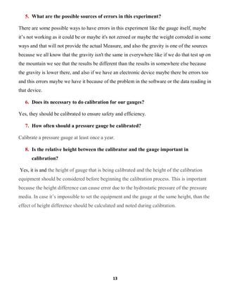 13
5. What are the possible sources of errors in this experiment?
There are some possible ways to have errors in this experiment like the gauge itself, maybe
it’s not working as it could be or maybe it's not zeroed or maybe the weight corroded in some
ways and that will not provide the actual Measure, and also the gravity is one of the sources
because we all know that the gravity isn't the same in everywhere like if we do that test up on
the mountain we see that the results be different than the results in somewhere else because
the gravity is lower there, and also if we have an electronic device maybe there be errors too
and this errors maybe we have it because of the problem in the software or the data reading in
that device.
6. Does its necessary to do calibration for our gauges?
Yes, they should be calibrated to ensure safety and efficiency.
7. How often should a pressure gauge be calibrated?
Calibrate a pressure gauge at least once a year.
8. Is the relative height between the calibrator and the gauge important in
calibration?
Yes, it is and the height of gauge that is being calibrated and the height of the calibration
equipment should be considered before beginning the calibration process. This is important
because the height difference can cause error due to the hydrostatic pressure of the pressure
media. In case it’s impossible to set the equipment and the gauge at the same height, than the
effect of height difference should be calculated and noted during calibration.
 