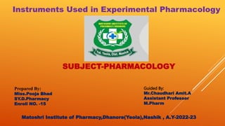 SUBJECT-PHARMACOLOGY
Instruments Used in Experimental Pharmacology
Prepared By:
Miss.Pooja Bhad
SY.D.Pharmacy
Enroll NO. -15
Guided By:
Mr.Chaudhari Amit.A
Assistant Professor
M.Pharm
Matoshri Institute of Pharmacy,Dhanore(Yeola),Nashik , A.Y-2022-23
 