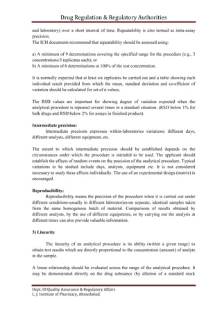 Drug Regulation & Regulatory Authorities
Dept. Of Quality Assurance & Regulatory Affairs
L. J. Institute of Pharmacy, Ahmedabad.
and laboratory) over a short interval of time. Repeatability is also termed as intra-assay
precision.
The ICH documents recommend that repeatability should be assessed using:
a) A minimum of 9 determinations covering the specified range for the procedure (e.g., 3
concentrations/3 replicates each); or
b) A minimum of 6 determinations at 100% of the test concentration.
It is normally expected that at least six replicates be carried out and a table showing each
individual result provided from which the mean, standard deviation and co-efficient of
variation should be calculated for set of n values.
The RSD values are important for showing degree of variation expected when the
analytical procedure is repeated several times in a standard situation. (RSD below 1% for
bulk drugs and RSD below 2% for assays in finished product).
Intermediate precision:
Intermediate precision expresses within-laboratories variations: different days,
different analysts, different equipment, etc.
The extent to which intermediate precision should be established depends on the
circumstances under which the procedure is intended to be used. The applicant should
establish the effects of random events on the precision of the analytical procedure. Typical
variations to be studied include days, analysts, equipment etc. It is not considered
necessary to study these effects individually. The use of an experimental design (matrix) is
encouraged.
Reproducibility:
Reproducibility means the precision of the procedure when it is carried out under
different conditions-usually in different laboratories-on separate, identical samples taken
from the same homogenous batch of material. Comparisons of results obtained by
different analysts, by the use of different equipments, or by carrying out the analysis at
different times can also provide valuable information.
3) Linearity
The linearity of an analytical procedure is its ability (within a given range) to
obtain test results which are directly proportional to the concentration (amount) of analyte
in the sample.
A linear relationship should be evaluated across the range of the analytical procedure. It
may be demonstrated directly on the drug substance (by dilution of a standard stock
 