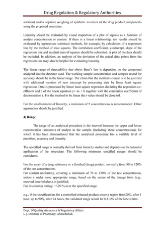 Drug Regulation & Regulatory Authorities
Dept. Of Quality Assurance & Regulatory Affairs
L. J. Institute of Pharmacy, Ahmedabad.
solution) and/or separate weighing of synthetic mixtures of the drug product components
using the proposed procedure.
Linearity should be evaluated by visual inspection of a plot of signals as a function of
analyte concentration or content. If there is a linear relationship, test results should be
evaluated by appropriate statistical methods, for example, by calculation of a regression
line by the method of least squares. The correlation coefficient, y-intercept, slope of the
regression line and residual sum of squares should be submitted. A plot of the data should
be included. In addition, an analysis of the deviation of the actual data points from the
regression line may also be helpful for evaluating linearity.
The linear range of detectability that obeys Beer’s law is dependent on the compound
analyzed and the detector used. The working sample concentration and samples tested for
accuracy should be in the linear range. The claim that the method is linear is to be justified
with additional mention of zero intercept by processing data by linear least square
regression. Data is processed by linear least square regression declaring the regression co-
efficient and b of the linear equation y= ax + b together with the correlation coefficient of
determination r. For the method to be linear the r value should be close to1.
For the establishment of linearity, a minimum of 5 concentrations is recommended. Other
approaches should be justified.
4) Range
The range of an analytical procedure is the interval between the upper and lower
concentration (amounts) of analyte in the sample (including these concentrations) for
which it has been demonstrated that the analytical procedure has a suitable level of
precision, accuracy and linearity.
The specified range is normally derived from linearity studies and depends on the intended
application of the procedure. The following minimum specified ranges should be
considered:
For the assay of a drug substance or a finished (drug) product: normally from 80 to 120%
of the test concentration;
For content uniformity, covering a minimum of 70 to 130% of the test concentration,
unless a wider more appropriate range, based on the nature of the dosage form (e.g.,
metered dose inhalers), is justified;
For dissolution testing: +/-20 % over the specified range;
e.g., if the specifications for a controlled released product cover a region from20%, after 1
hour, up to 90%, after 24 hours, the validated range would be 0-110% of the label claim.
 