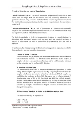 Drug Regulation & Regulatory Authorities
Dept. Of Quality Assurance & Regulatory Affairs
L. J. Institute of Pharmacy, Ahmedabad.
5) Limit of Detection and Limit of Quantitation
Limit of Detection (LOD): - The limit of detection is the parameter of limit tests. It is the
lowest level of analyte that can be detected, but not necessarily determined in a
quantitative fashion, using a specific method under the required experimental conditions.
The limit test thus merely substantiates that the analyte concentration is above or below a
certain level.
Limit of Quantitation (LOQ): - Limit of quantitation is a parameter of quantitative
assays for low levels of compounds in sample matrices such as impurities in bulk drugs
and degradation products in finished pharmaceuticals.
The limit of quantitation is the lowest concentration of analyte in a sample that may be
determined with acceptable accuracy and precision when the required procedure is
applied. In many cases, the limit of quantitation is approximately twice the limit of
detection.
Several approaches for determining the detection limit are possible, depending on whether
the procedure is a non-instrumental or instrumental.
I. Based on Visual Evaluation
Visual evaluation may be used for non-instrumental methods but may also be used
with instrumental methods. The detection limit is determined by the analysis of
samples with known concentrations of analyte and by establishing the minimum
level at which the analyte can be reliably detected.
II. Based on Signal-to-Noise
The determination of the limit of detection of instrumental procedures is carried
out by determining the signal-to-noise ratio by comparing test results from the
samples with known concentration of analyte with those of blank samples and
establishing the minimum level at which the analyte can be reliably detected. A
signal-to-noise ratio of 2:1 or 3:1 (For LOD) and 10:1(For LOQ) is generally
accepted. The signal-to-noise ratio is determined by dividing the base peak by the
standard deviation of all data points below a set threshold. Limit of detection is
calculated by taking the concentration of the peak of interest divided by three times
the signal-to-noise ratio.
III. Based on the Standard Deviation of the Response and the Slope
The detection limit may be expressed as:
LOD = 3 * σ / S
LOQ = 10 * σ / S
 