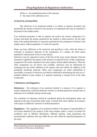 Drug Regulation & Regulatory Authorities
Dept. Of Quality Assurance & Regulatory Affairs
L. J. Institute of Pharmacy, Ahmedabad.
Where, σ = the standard deviation of the intercept
S = the slope of the calibration curve
6) Selectivity and Specificity
The selectivity of an analytical method is its ability to measure accurately and
specifically the analyte of interest in the presence of components that may be expected to
be present in the sample matrix.
If an analytical procedure is able to separate and resolve the various components of a
mixture and detect the analyte qualitatively the method is called selective. On the other
hand, if the method determines or measures quantitatively the component of interest in the
sample matrix without separation, it is said to be specific.
Hence one basic difference in the selectivity and specificity is that, while the former is
restricted to qualitative detection of the components of a sample, the latter means
quantitative measurement of one or more analyte.
Selectivity may be expressed in terms of the bias of the assay results obtained when the
procedure is applied to the analyte in the presence of expected levels of other components,
compared to the results obtained on the same analyte without added substances. When the
other components are all known and available, selectivity may be determined by
comparing the test results obtained on the analyte with and without the addition of the
potentially interfering materials. When such components are either unidentified or
unavailable, a measure of selectivity can often be obtained by determining the recovery of
standard addition of pure analyte to a material containing a constant level of the other
components.
7) Robustness and Ruggedness
Robustness: - The robustness of an analytical method is a measure of its capacity to
remain unaffected by small but deliberate variation in method parameters and provides an
indication of its reliability during normal usage.
The evaluation of robustness should be considered during the development phase and
depends on the type of procedure under study. It should show there liability of an analysis
with respect to deliberate variations in method parameters.
Ruggedness: - The ruggedness of an analytical method is the degree of reproducibility of
test results obtained by the analysis of the same samples under a variety of normal test
conditions such as different laboratories, different analysts, using operational and
environmental conditions that may differ but are still within the specified parameters of
the assay.
 