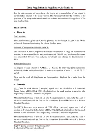 Drug Regulation & Regulatory Authorities
Dept. Of Quality Assurance & Regulatory Affairs
L. J. Institute of Pharmacy, Ahmedabad.
For the determination of ruggedness, the degree of reproducibility of test result is
determined as function of the assay variable. This reproducibility may be compared to the
precision of the assay under normal condition to obtain a measure of the ruggedness of the
analytical method.
PROCEDURE:
 Linearity
Stock solution:
Stock solution (100g/ml) of PCM was prepared by dissolving 0.01 g PCM in 100 ml
volumetric flasks and completing the volume distilled water.
Selection of analytical wavelength for PCM:
The solution of PCM was prepared in Water at a concentration of 15 µg /ml from the stock
solution. It was scanned in the wavelength range of 200-400 nm. Maximum absorbance
was obtained at 245 nm. This analytical wavelength was selected for determination of
PCM.
For calibration curve:
An aliquots of stock solution of PCM (0.5, 1, 1.5,2, and 2.5 ml) were pipettes out in 10ml
volumetric flasks and further diluted to attain concentration of about 5, 10, 15, 20, 25
µg/ml.
Now plot the graph of Absorbance Vs Concentration. Find out the r2
value from the
Graph.
 Accuracy
API: From the stock solution (100µg/ml) pipette out 1 ml of solution in 3 volumetric
flasks, further add 80,100 & 120% of solution from the stock solution to each test tube
respectively. Similarly 2 other sets are prepared.
Measure the absorbance of each set i.e. total 3 concentrations of 3 sets. Take the Mean of
each concentration of each set. Find out the % recovery, Standard Deviation & % Relative
Standard Deviation.
TABLETS: From the stock solution of PCM tablets (100µg/ml) pipette out 1 ml of
solution in 3 volumetric flasks, further add 80,100 & 120% of solution from the Std. stock
solution to each volumetric flasks respectively. Similarly 2 other sets are prepared.
Measure the absorbance of each set i.e. total 3 concentrations of 3 sets. Take the Mean of
each concentration of each set. Find out the % recovery, Standard Deviation & % Relative
Standard Deviation.
 