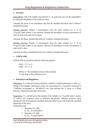 Drug Regulation & Regulatory Authorities
Dept. Of Quality Assurance & Regulatory Affairs
L. J. Institute of Pharmacy, Ahmedabad.
 Precision
Repeatability: Select the middle concentration i.e. 15µg/ml and carry out the repeatability
by taking the absorbance of the solution 6 times.
Calculate the mean of the absorbance and find the Standard Deviation and % Relative
Standard Deviation.
Intraday precision: Prepare 3 concentrations from the stock solution (i.e. 5, 15 &
25µg/ml), make another 2 sets similarly. Measure the absorbance of each concentration of
each set at the time interval of 2 hours.
Calculate the Mean, Standard Deviation & % Relative Standard Deviation.
Interday precision: Prepare 3 concentrations from the stock solution (i.e. 5, 15 &
25µg/ml), make another 2 sets similarly. Measure the absorbance of each concentration of
each set for 3 days.
Calculate the Mean, Standard Deviation & % Relative Standard Deviation.
 LOD & LOQ
LOD & LOQ are found by using the following equation.
LOD = 3.3 * σ / S
LOQ = 10 * σ / S
Where, σ = the standard deviation of the intercept
S = the slope of the calibration curve
 Robustness and Ruggedness
Robustness: It is carryout by doing deliberate variation in method parameters is done (i.e.
change in wavelength). Absorbance of any one concentration (i.e. 15µg/ml) is measured at
2 different wavelengths i.e. 244.8&245.2 nm. And calculate the % Assay or % Drug
Recovery. Repeat the procedure three times.
Ruggedness: It is carried out by the analysis of the sample (i.e. 15µg/ml) under a variety
of normal test conditions such as different laboratories, different analysts, using
operational and environmental conditions that may differ but are still within the specified
parameters of the assay.
Instruments used:
1. Shimadzu UV-1800
Sr. No.: A114550/08677
2. Shimadzu UV-1800
Sr. No.: A114549/08780
 