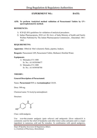 Drug Regulation & Regulatory Authorities
Dept. Of Quality Assurance & Regulatory Affairs
L. J. Institute of Pharmacy, Ahmedabad.
EXPERIMENT NO.: DATE:
AIM: To perform Analytical method validation of Paracetamol Tablets by UV-
spectrophotometric method.
REFERENCES:
1) ICH Q2 (R1) guidelines for validation of analytical procedures.
2) Indian Pharmacopoeia, 2010 vol. III, Govt. of India Ministry of health and Family
Welfare Published by The Indian Pharmacopoeia Commission , Ghaziabad; 1861-
1862.
REQUIREMETNS:
Apparatus: 100ml & 10ml volumetric flasks, pipettes, beakers.
Reagents: Paracetamol API, Paracetamol Tablet, Methanol, Distilled Water.
Equipments:
1) Shimadzu UV-1800
Sr. No.: A114550/08677
2) Shimadzu UV-1800
Sr. No.: A114549/08780
THEORY:
General Description of Paracetamol:
Name: Paracetamol INN or Acetaminophen USAN.
Dose: 500 mg.
Chemical name: N-Acetyl-p-aminophenol.
Structure:
Class: mild analgesic.
Use: over-the-counter analgesic (pain reliever) and antipyretic (fever reducer).It is
commonly used for the relief of headaches and other minor aches and pains and is a major
ingredient in numerous cold and flu remedies. In combination with opioid analgesics,
 