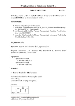 Drug Regulation & Regulatory Authorities
Dept. Of Quality Assurance & Regulatory Affairs
L. J. Institute of Pharmacy, Ahmedabad.
EXPERIMENT NO.: DATE:
AIM: To perform Analytical method validation of Paracetamol and Ibuprofen in
pure and tablet form by UV spectrometric method.
REFERENCES:
1. http://en.wikipedia.org/wiki/Paracetamol.
2. http://www.ich.org/fileadmin/Public_Web_Site/ICH_Products/Guidelines/Quality/
Q2_R1/Step4/Q2_R1__Guideline.pdf.
3. A.H.Beckett & J.B.Stenlake, Practical Pharmaceutical Chemistry, Fourth Edition
(part two),282,284 &285
4. Anurekha Jain, Practical’s In Modern Pharmaceutical Instrumental Analysis, By
Nirali Prakashan, 4.13 to 4.16.
REQUIREMETNS:
Apparatus: 100ml & 10ml volumetric flasks, pipettes, beakers.
Reagents: Paracetamol API, Ibuprofen API, Paracetamol & Ibuprofen Tablet
(Combiflam®
), Methanol, Distilled Water.
Equipments:
1) Shimadzu UV-1800
Sr. No.: A114550/08677
2) Shimadzu UV-1800
Sr. No.: A114549/08780
THEORY:
 General Description of Paracetamol:
Name: Paracetamol INN or Acetaminophen USAN.
Dose: 325 mg.
Chemical name: N-Acetyl-p-aminophenol.
Structure:
 