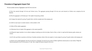 Engr.Sayed Shajedul Hasan.
The test sample consists of aggregates sized 10.0 mm 14.0 mm.
Procedure of Aggregate Impact Test
(i) Sieve the material through 14.0 mm and 10.0mm sieves. The aggregates passing through 14.0 mm sieve and retained on 10.0mm sieve comprises the test
material.
(ii) Pour the aggregates to fill about just 1/3rd. depth of measuring cylinder.
(iii) Compact the material by giving 25 gentle blows with the rounded end of the tamping rod.
(iv) Add two more layers in similar manner, so that cylinder is full.
(v) Strike off the surplus aggregates.
(vi) Determine the net weight of the aggregates to the nearest gram(W).
(vii) Bring the impact machine to rest without wedging or packing up on the level plate, block or floor, so that it is rigid and the hammer guide columns are
vertical.
(viii) Fix the cup firmly in position on the base of machine and place whole of the test sample in it and compact by giving 25 gentle strokes with tamping rod.
(x) Remove the crushed aggregate from the cup and sieve it through 2.36 mm IS sieves until no further significant amount passes in one minute. Weigh the
fraction passing the sieve to an accuracy of 1 gm. Also, weigh the fraction retained in the sieve.
 