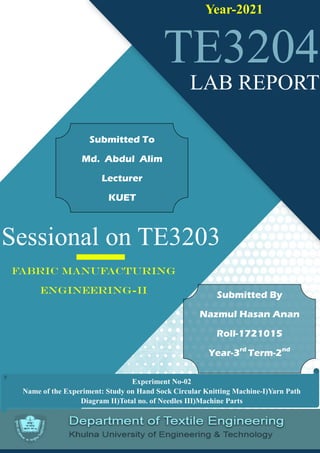 Page 1 of 8
Sessional on TE3203
TE3204
Year-2021
FABRIC MANUFACTURING
ENGINEERING-II
LAB REPORT
Submitted By
Nazmul Hasan Anan
Roll-1721015
Year-3rd
Term-2nd
Submitted To
Md. Abdul Alim
Lecturer
KUET
Experiment No-02
Name of the Experiment: Study on Hand Sock Circular Knitting Machine-I)Yarn Path
Diagram II)Total no. of Needles III)Machine Parts
 