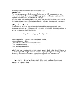 stage those documents that have status equal to "A".
Second Stage:
The $group stage groups the documents by the cust_id field to calculate the sum
of the amount for each unique cust_id.The aggregation pipeline can use indexes to
improve its performance during some of its stages.
In addition, the aggregation pipeline has an internal optimization phase Aggregation
pipeline provides better performance and a more coherent interface than mapreduce.
,
2)Map – Reduce Function
MongoDB also provides map-reduce operations to perform aggregation. Map
reduce uses custom JavaScript functions to perform the map and reduce operations, as
well as the optional finalize operation.
Single Purpose Aggregation Operations
MongoDB Single Purpose Aggregation Operations
MongoDB also provides
1)db.collection.estimatedDocumentCount(),
2) db.collection.count()
3) db.collection.distinct().
All of these operations aggregate documents from a single collection. While these
operations provide simple access to common aggregation processes, they lack the
flexibility and capabilities of the aggregation pipeline and map-reduce.
CONCLUSION : Thus ,We have studied implementation of aggregate
operation on document.
 