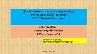 To study anti-ulcer activity of a drug by using–
Pylorus ligand (SHAY) rat model
NSAIDS induced ulcer model.
Experiment No. 1
Pharmacology-III Practical
B.Pharm Semester-VI
Dr. Sameer H. Sawant,
Assistant Professor Pharmacology,
Dr. Sameer. H. Sawant, SIOP
 