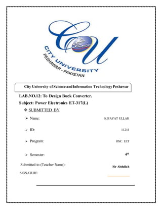 LAB.NO.12: To Design Buck Converter.
Subject: Power Electronics ET-317(L)
 SUBMITTED BY
 Name: KIFAYAT ULLAH
 ID: 11241
 Program: BSC. EET
 Semester: 4th
Submitted to (Teacher Name): Sir Abdullah
SIGNATURE:
City University of Science andInformation TechnologyPeshawar
 