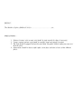 RESULT :
The diameter of given cylinderical body is ………………………………. cm
PRECAUTIONS :
1. Motion of vernier scale on main scale should be made smooth (by oiling if necessary).
2. Vernier constant and zero error should be carefully found and properly recorded.
3. The body should be gripped between the jaws firmly but gently (without undue pres-sure on it
from the jaws).
4. Observations should be taken at right angles at one place and taken at least as three different
places.
 