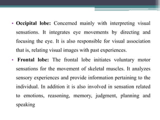 • Occipital lobe: Concerned mainly with interpreting visual
sensations. It integrates eye movements by directing and
focusing the eye. It is also responsible for visual association
that is, relating visual images with past experiences.
• Frontal lobe: The frontal lobe initiates voluntary motor
sensations for the movement of skeletal muscles. It analyzes
sensory experiences and provide information pertaining to the
individual. In addition it is also involved in sensation related
to emotions, reasoning, memory, judgment, planning and
speaking
 