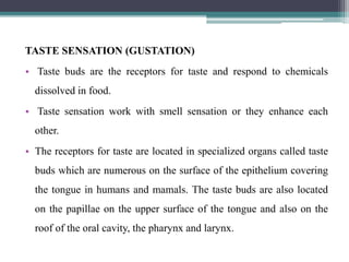 TASTE SENSATION (GUSTATION)
• Taste buds are the receptors for taste and respond to chemicals
dissolved in food.
• Taste sensation work with smell sensation or they enhance each
other.
• The receptors for taste are located in specialized organs called taste
buds which are numerous on the surface of the epithelium covering
the tongue in humans and mamals. The taste buds are also located
on the papillae on the upper surface of the tongue and also on the
roof of the oral cavity, the pharynx and larynx.
 