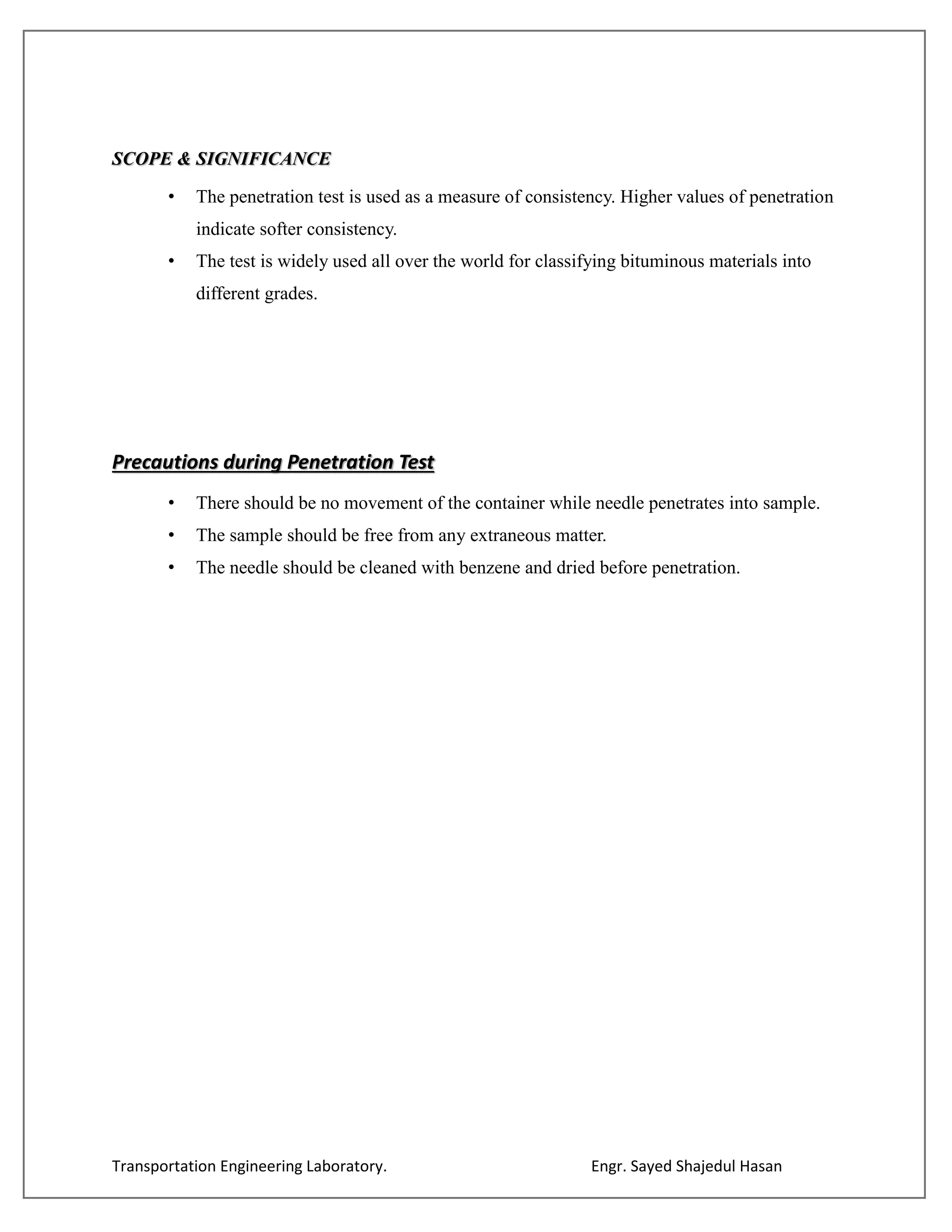 Transportation Engineering Laboratory. Engr. Sayed Shajedul Hasan
SCOPE & SIGNIFICANCE
• The penetration test is used as a measure of consistency. Higher values of penetration
indicate softer consistency.
• The test is widely used all over the world for classifying bituminous materials into
different grades.
Precautions during Penetration Test
• There should be no movement of the container while needle penetrates into sample.
• The sample should be free from any extraneous matter.
• The needle should be cleaned with benzene and dried before penetration.
 