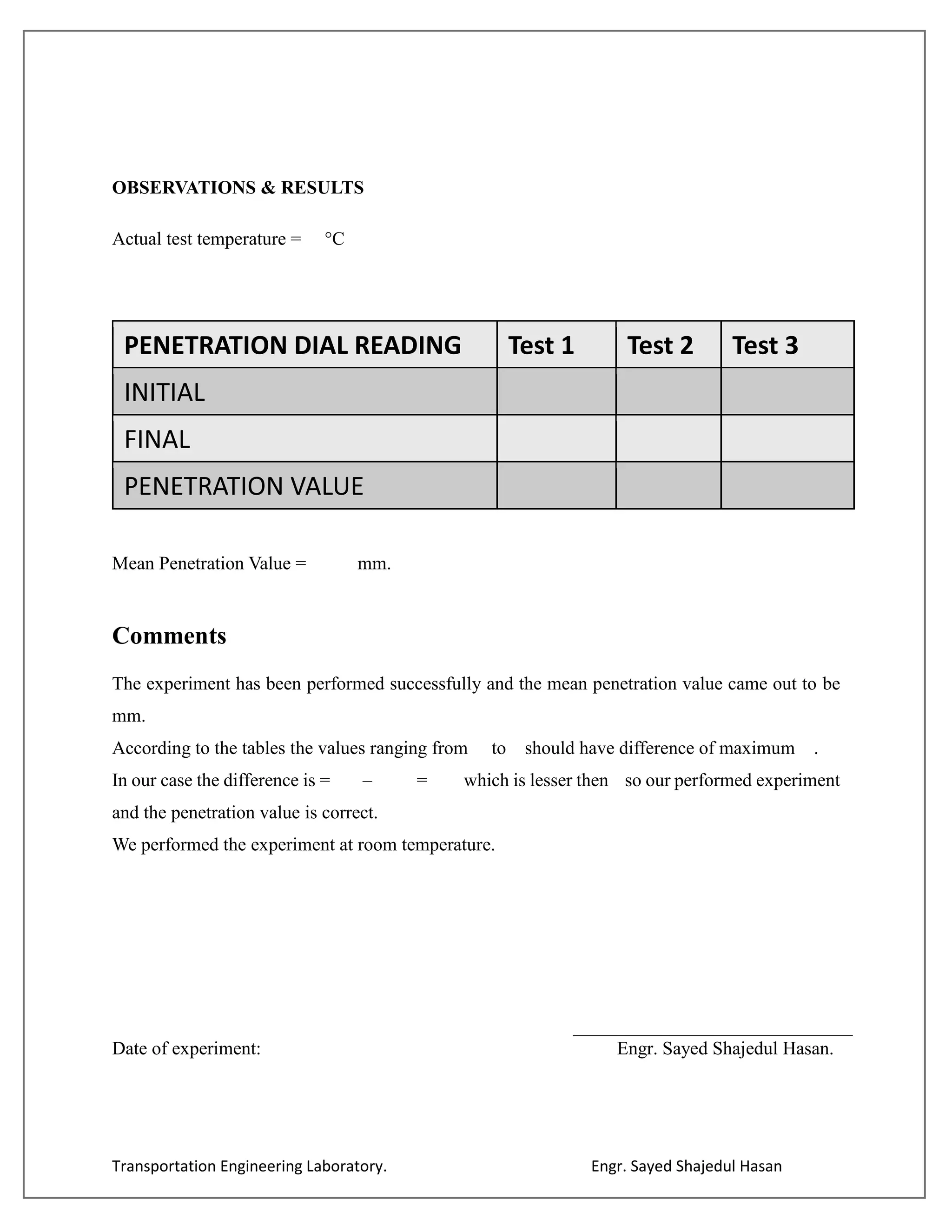 Transportation Engineering Laboratory. Engr. Sayed Shajedul Hasan
OBSERVATIONS & RESULTS
Actual test temperature = °C
PENETRATION DIAL READING Test 1 Test 2 Test 3
INITIAL
FINAL
PENETRATION VALUE
Mean Penetration Value = mm.
Comments
The experiment has been performed successfully and the mean penetration value came out to be
mm.
According to the tables the values ranging from to should have difference of maximum .
In our case the difference is = – = which is lesser then so our performed experiment
and the penetration value is correct.
We performed the experiment at room temperature.
Date of experiment: Engr. Sayed Shajedul Hasan.
 