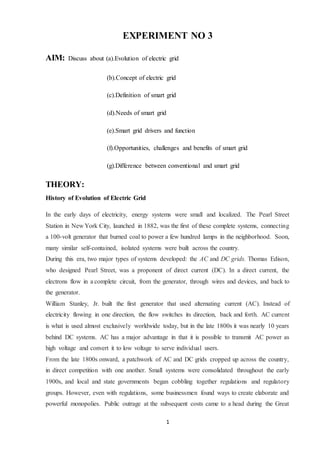 1
EXPERIMENT NO 3
AIM: Discuss about (a).Evolution of electric grid
(b).Concept of electric grid
(c).Definition of smart grid
(d).Needs of smart grid
(e).Smart grid drivers and function
(f).Opportunities, challenges and benefits of smart grid
(g).Difference between conventional and smart grid
THEORY:
History of Evolution of Electric Grid
In the early days of electricity, energy systems were small and localized. The Pearl Street
Station in New York City, launched in 1882, was the first of these complete systems, connecting
a 100-volt generator that burned coal to power a few hundred lamps in the neighborhood. Soon,
many similar self-contained, isolated systems were built across the country.
During this era, two major types of systems developed: the AC and DC grids. Thomas Edison,
who designed Pearl Street, was a proponent of direct current (DC). In a direct current, the
electrons flow in a complete circuit, from the generator, through wires and devices, and back to
the generator.
William Stanley, Jr. built the first generator that used alternating current (AC). Instead of
electricity flowing in one direction, the flow switches its direction, back and forth. AC current
is what is used almost exclusively worldwide today, but in the late 1800s it was nearly 10 years
behind DC systems. AC has a major advantage in that it is possible to transmit AC power as
high voltage and convert it to low voltage to serve individual users.
From the late 1800s onward, a patchwork of AC and DC grids cropped up across the country,
in direct competition with one another. Small systems were consolidated throughout the early
1900s, and local and state governments began cobbling together regulations and regulatory
groups. However, even with regulations, some businessmen found ways to create elaborate and
powerful monopolies. Public outrage at the subsequent costs came to a head during the Great
 