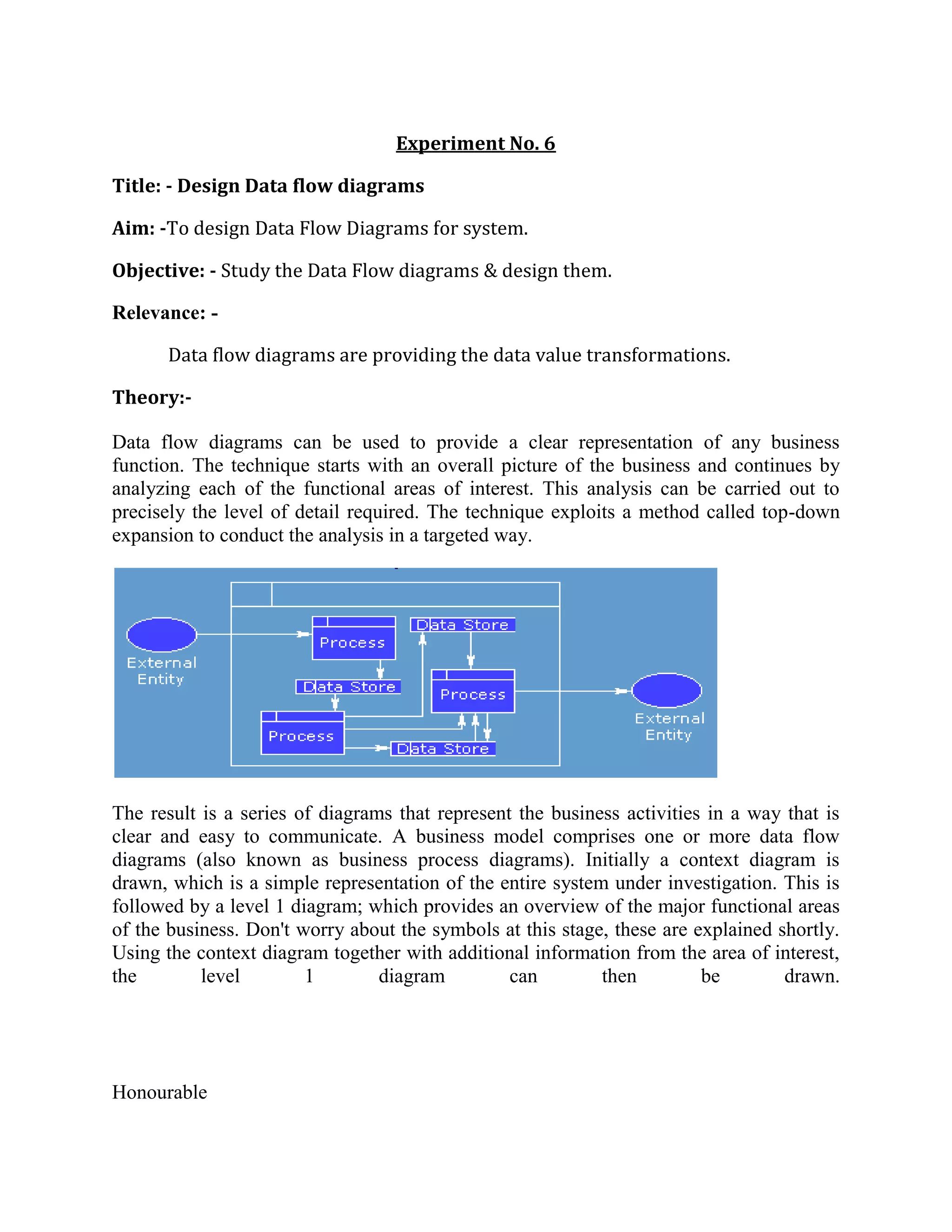 Experiment No. 6<br />Title: - Design Data flow diagrams<br />Aim: -To design Data Flow Diagrams for system. <br />Objective: - Study the Data Flow diagrams & design them.<br />Relevance: -<br />Data flow diagrams are providing the data value transformations.<br />Theory:-<br />Data flow diagrams can be used to provide a clear representation of any business function. The technique starts with an overall picture of the business and continues by analyzing each of the functional areas of interest. This analysis can be carried out to precisely the level of detail required. The technique exploits a method called top-down expansion to conduct the analysis in a targeted way.<br />The result is a series of diagrams that represent the business activities in a way that is clear and easy to communicate. A business model comprises one or more data flow diagrams (also known as business process diagrams). Initially a context diagram is drawn, which is a simple representation of the entire system under investigation. This is followed by a level 1 diagram; which provides an overview of the major functional areas of the business. Don't worry about the symbols at this stage, these are explained shortly. Using the context diagram together with additional information from the area of interest, the level 1 diagram can then be drawn.<br />Honourable <br />                         The level 1 diagram identifies the major business processes at a high level and any of these processes can then be analyzed further - giving rise to a corresponding level 2 business process diagram. This process of more detailed analysis can then continue – through level 3, 4 and so on. However, most investigations will stop at level 2 and it is very unusual to go beyond a level 3 diagram.Identifying the existing business processes, using a technique like data flow diagrams, is an essential precursor to business process re-engineering, migration to new technology, or refinement of an existing business process. However, the level of detail required will depend on the type of change being considered.<br />There are only five symbols that are used in the drawing of business process diagrams (data flow diagrams). These are now explained, together with the rules that apply to them.<br />    This diagram represents a banking process, which maintains customer accounts. In this example, customers can withdraw or deposit cash, request information about their account or update their account details. The five different symbols used in this example represent the full set of symbols required to draw any business process diagram. <br />External Entity                    An external entity is a source or destination of a data flow which is outside the area of study. Only those entities which originate or receive data are represented on a business process diagram. The symbol used is an oval containing a meaningful and unique identifier. <br />Process                            <br />A process shows a transformation or manipulation of data flows within the system. The symbol used is a rectangular box which contains 3 descriptive elements: Firstly an identification number appears in the upper left hand corner. This is allocated arbitrarily at the top level and serves as a unique reference.Secondly, a location appears to the right of the identifier and describes where in the system the process takes place. This may, for example, be a department or a piece of hardware. Finally, a descriptive title is placed in the centre of the box. This should be a simple imperative sentence with a specific verb, for example 'maintain customer records' or 'find driver'.<br />Data Flow                              A data flow shows the flow of information from its source to its destination. A data flow is represented by a line, with arrowheads showing the direction of flow. Information always flows to or from a process and may be written, verbal or electronic. Each data flow may be referenced by the processes or data stores at its head and tail, or by a description of its contents.Data Store                             A data store is a holding place for information within the system:It is represented by an open ended narrow rectangle. Data stores may be long-term files such as sales ledgers, or may be short-term accumulations: for example batches of documents that are waiting to be processed. Each data store should be given a reference followed by an arbitrary number. <br />Resource Flow                               A resource flow shows the flow of any physical material from its source to its destination. For this reason they are sometimes referred to as physical flows. The physical material in question should be given a meaningful name. Resource flows are usually restricted to early, high-level diagrams and are used when a description of the physical flow of materials is considered to be important to help the analysis.<br />External EntitiesIt is normal for all the information represented within a system to have been obtained from, and/or to be passed onto, an external source or recipient. These external entities may be duplicated on a diagram, to avoid crossing data flow lines. Where they are duplicated a stripe is drawn across the left hand corner, like this. The addition of a lowercase letter to each entity on the diagram is a good way to uniquely identify them. ProcessesWhen naming processes, avoid glossing over them, without really understanding their role. Indications that this has been done are the use of vague terms in the descriptive title area - like 'process' or 'update'.The most important thing to remember is that the description must be meaningful to whoever will be using the diagram. Data FlowsDouble headed arrows can be used (to show two-way flows) on all but bottom level diagrams. Furthermore, in common with most of the other symbols used, a data flow at a particular level of a diagram may be decomposed to multiple data flows at lower levels. Data StoresEach store should be given a reference letter, followed by an arbitrary number. These reference letters are allocated as follows:'D' - indicates a permanent computer file'M' - indicates a manual file 'T' - indicates a transient store, one that is deleted after processing.In order to avoid complex flows, the same data store may be drawn several times on a diagram. Multiple instances of the same data store are indicated by a double vertical bar on their left hand edge.<br />There are rules governing various aspects of the diagram components and how they can relate to one another.Data FlowsFor data flows the rules are as follows:Data flows and resource flows are allowed between external entities and processes. Data flows are also allowed between different external entities. However, data flows and resource flows are not allowed between external entities and data stores.ProcessesFor processes the data flow rules are as follows:Data flows and resource flows are allowed between processes and external entities and between processes and data stores. They are also allowed between different processes. In other words processes can communicate with all other areas of the business process diagram.<br />Data StoresFor data stores the data flow rules are as follows:Data flows and resource flows are allowed between data stores and processes. However, these flows are not allowed between data stores and external entities or between one data store and another. In practice this means that data stores cannot initiate a communication of information<br />The context diagram represents the entire system under investigation. This diagram should be drawn first, and used to clarify and agree the scope of the investigation.The components of a context diagram are clearly shown on this screen. The system under investigation is represented as a single process, connected to external entitiesby data flows and resource flows. The context diagram clearly shows the interfaces between the system under investigation and the external entities with which it communicates. Therefore, whilst it is often conceptually trivial, a context diagram serves to focus attention on the system boundary and can help in clarifying the precise scope of the analysis.The context diagram shown on this screen represents a book lending library. The library receives details of books, and orders books from one or more book suppliers. <br />Books may be reserved and borrowed by members of the public, who are required to give a borrower number. The library will notify borrowers when a reserved book becomes available or when a borrowed book becomes overdue.In addition to supplying books, a book supplier will furnish details of specific books in response to library enquiries.Note, that communications involving external entities are only included where they involve the 'system' process. Whilst a book supplier would communicate with various agencies, for example, publishers and other suppliers - these data flow are remote from the 'system' process and so this is not included on the context diagram.<br />Data Flow Diagrams – Context Diagram GuidelinesFirstly, draw and name a single process box that represents the entire system. Next, identify and add the external entities that communicate directly with the process box. Do this by considering origin and destination of the resource flows and data flows. Finally, add the resource flows and data flows to the diagram. In drawing the context diagram you should only be concerned with the most important information flows. These will be concerned with issues such as: how orders are received and checked, with providing good customer service and with the paying of invoices. Remember that no business process diagram is the definitive solution - there is no absolute right or wrong.<br />The level 1 diagram shows the main functional areas of the system under investigation. As with the context diagram, any system under investigation should be represented by only one level 1 diagram.There is no formula that can be applied in deciding what is, and what is not, a level 1 process. Level 1 processes should describe only the main functional areas of the system, and you should avoid the temptation of including lower level processes on this diagram. As a general rule no business process diagram should contain more than 12 process boxes.The level 1 diagram is surrounded by the outline of a process box that represents the boundaries of the system. Because the level 1 diagram depicts the whole of the system under investigation, it can be difficult to know where to start. There are three different methods, which provide a practical way to start the analysis. These are explained in the following section and any one of them, or a combination, may prove to be the most helpful in any given investigation.There are three different methods, which provide a practical way to start the analysis. These are introduced below and any one of them, or a combination, may prove to be the most helpful in any given investigation: <br />Data Flow Diagrams – Resource Flow AnalysisResource flow analysis may be a useful method for starting the analysis if the current system consists largely of the flow of goods, as this approach concentrates on following the flow of physical objects.Resource flow analysis may be a useful method for developing diagrams if the current system consists largely of the flow of goods. Physical resources are traced from when they arrive within the boundaries of the system, through the points at which some action occurs, to their exit from the system. The rationale behind this method is that information will normally flow around the same paths as the physical objects. Data Flow Diagrams – Organizational Structure AnalysisThe organizational structure approach starts from an analysis of the main roles that exist within the organization, rather than the goods or information that is flowing around the system.Identification of the key processes results from looking at the organizational structure and deciding which functional areas are relevant to the current investigation. By looking at these areas in more detail, and analyzing what staff actually do, discrete processes can be identified. Starting with these processes, the information flows between them and between these processes and external entities are then identified and added to the diagram.<br />Data Flow Diagrams – Document Flow AnalysisThe document flow analysis approach is appropriate if the part of the business under investigation consists principally of flows of information in the form of documents or computer input and output.Document flow analysis is particularly useful where information flows are of special interest. The first step is to list the major documents and their sources and recipients. This is followed by the identification of other major information flows such as telephone and computer transactions. <br />The section explains the process of top down expansion, or leveling. Furthermore, it illustrates that whilst there can only be one context and one level 1 diagram for a given system, these normally give rise to numerous lower level diagrams.Each process within a given business process diagram may be the subject of further analysis. This involves identifying the lower level processes that together constitute the process as it was originally identified. This procedure is known as top-down expansion or leveling.As a business process diagram is decomposed, each process box becomes a boundary for the next, lower level, diagram.<br />Data Flow Diagrams – Top Down Expansion Illustrated             <br />In order to illustrate the process of top-down expansion, consider the three processes shown within this business process diagram. No detail is shown, only the outline of the process boxes, which have been identified during the drawing of a level 1 diagram. Any area of a level 1 diagram is likely to require further analysis, as the level 1 diagram itself only provides a functional overview of the business system. Therefore, below the level 1 diagram there will be a series of lower level diagrams. These are referred to as level 2, level 3, etcetera. In practice, level 2 is usually sufficient and it is unusual to carry out an analysis beyond level 3.In this example the process numbered 3, at level 1, will be investigated further thereby giving rise to a level 2 diagram.In the level 2 diagram four processes of interest have been identified and the numbering of these processes must reflect the parent process. Therefore the level 2 processes are numbered 3.1, 3.2, 3.3 and 3.4Suppose that of these four level 2 processes, one was of sufficient interest and complexity to justify further analysis. This process, let's say 3.3, could then be further analyzed resulting in a corresponding level 3 diagram. Once again the numbering of these processes must reflect the parent process. Therefore these three level 3 processes are numbered 3.3.1, 3.3<br />      The process boxes on the level 1 diagram should be numbered arbitrarily, so that no priority is implied. Even where data from one process flows directly into another process, this does not necessarily mean that the first one has to finish before the second one can begin.Therefore the processes on a level 1 diagram could be re-numbered without affecting the meaning of the diagram. This is true within any business process diagram - as these diagrams do not imply time, sequence or repetition.However, as the analysis continues beyond level 1 it is important that a strict numbering convention is followed. The processes on level 2 diagrams must indicate their parent process within the level 1 diagram. This convention should continue through level 3 diagrams, and beyond, should that level of analysis ever be required. The diagram on this screen clearly illustrates how processes on lower level diagrams identify their ancestral path. <br />Data Flow Diagrams - When to StopIt is important to know when to stop the process of top-down expansion. Usually this will be at level 2 or level 3. There are 3 useful guidelines to help you to decide when to stop the analysis: Firstly, if a process has a single input data flow or a single output data flow then it should be apparent that there is little point in analyzing it any further.Secondly, when a process can be accurately described by a single active verb with a singular object, this also indicates that the analysis has been carried out to a sufficiently low level. For example, the process named validate enquiry contains a single discrete task.Finally, ask yourself if anything useful will be gained by further analysis of a process. Would any more detail influence your decisions? If the answer is no, then there is little point<br />In this section a variety of simple techniques are introduced to show how a business process diagram can be clarified. The examples used do not relate to any specific scenario but are hypothetical abstracts used for the purpose of illustration. Combining ProcessesFirstly, where a diagram is considered to contain too many processes, those that are related can often be combined. As a general rule no business process diagram should contain more than 12 process boxes. In some examples multiple process boxes can be identified as being related and can be combined into a single process box with a collective description.Exclude Minor Data FlowsWhere information is being retrieved from a data store, it is not necessary to show the selection criteria, or key, that is being used to retrieve it. In the banking example, the customer details are shown being retrieved from the data store but the key used to retrieve this information is not shown. Where a data store is being updated, only the data flow representing the update needs to be shown. The fact that the information must first be retrieved does not need to be shown.Only the most important reports, enquiries, etcetera should be shown on the diagram. Communications that are of less significance can, if necessary, be detailed in support documentation.Combining External EntitiesAnother way to reduce the complexity of a business process diagram is to combine any related external entities. For example, a business system will often be dealing with different units from within the same external organization, and these can be combined into a single external entity. Where these units are uniquely identified a number should follow the entity identification letter. However, when they are combined the numbers placed after the identifying alphabetic character are not shown.Combining Data StoresIn a similar way, data stores that are holding related information should be suffixed with a lower case letter. Related data stores can also be combined, and where this is the case the numbers placed after the identifying alphabetic<br />Conclusion:-<br />Here we studied the Data flow diagrams.<br />      <br />