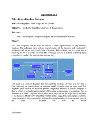 Experiment No. 6<br />Title: - Design Data flow diagrams<br />Aim: -To design Data Flow Diagrams for system. <br />Objective: - Study the Data Flow diagrams & design them.<br />Relevance: -<br />Data flow diagrams are providing the data value transformations.<br />Theory:-<br />Data flow diagrams can be used to provide a clear representation of any business function. The technique starts with an overall picture of the business and continues by analyzing each of the functional areas of interest. This analysis can be carried out to precisely the level of detail required. The technique exploits a method called top-down expansion to conduct the analysis in a targeted way.<br />The result is a series of diagrams that represent the business activities in a way that is clear and easy to communicate. A business model comprises one or more data flow diagrams (also known as business process diagrams). Initially a context diagram is drawn, which is a simple representation of the entire system under investigation. This is followed by a level 1 diagram; which provides an overview of the major functional areas of the business. Don't worry about the symbols at this stage, these are explained shortly. Using the context diagram together with additional information from the area of interest, the level 1 diagram can then be drawn.<br />Honourable <br />                         The level 1 diagram identifies the major business processes at a high level and any of these processes can then be analyzed further - giving rise to a corresponding level 2 business process diagram. This process of more detailed analysis can then continue – through level 3, 4 and so on. However, most investigations will stop at level 2 and it is very unusual to go beyond a level 3 diagram.Identifying the existing business processes, using a technique like data flow diagrams, is an essential precursor to business process re-engineering, migration to new technology, or refinement of an existing business process. However, the level of detail required will depend on the type of change being considered.<br />There are only five symbols that are used in the drawing of business process diagrams (data flow diagrams). These are now explained, together with the rules that apply to them.<br />    This diagram represents a banking process, which maintains customer accounts. In this example, customers can withdraw or deposit cash, request information about their account or update their account details. The five different symbols used in this example represent the full set of symbols required to draw any business process diagram. <br />External Entity                    An external entity is a source or destination of a data flow which is outside the area of study. Only those entities which originate or receive data are represented on a business process diagram. The symbol used is an oval containing a meaningful and unique identifier. <br />Process                            <br />A process shows a transformation or manipulation of data flows within the system. The symbol used is a rectangular box which contains 3 descriptive elements: Firstly an identification number appears in the upper left hand corner. This is allocated arbitrarily at the top level and serves as a unique reference.Secondly, a location appears to the right of the identifier and describes where in the system the process takes place. This may, for example, be a department or a piece of hardware. Finally, a descriptive title is placed in the centre of the box. This should be a simple imperative sentence with a specific verb, for example 'maintain customer records' or 'find driver'.<br />Data Flow                              A data flow shows the flow of information from its source to its destination. A data flow is represented by a line, with arrowheads showing the direction of flow. Information always flows to or from a process and may be written, verbal or electronic. Each data flow may be referenced by the processes or data stores at its head and tail, or by a description of its contents.Data Store                             A data store is a holding place for information within the system:It is represented by an open ended narrow rectangle. Data stores may be long-term files such as sales ledgers, or may be short-term accumulations: for example batches of documents that are waiting to be processed. Each data store should be given a reference followed by an arbitrary number. <br />Resource Flow                               A resource flow shows the flow of any physical material from its source to its destination. For this reason they are sometimes referred to as physical flows. The physical material in question should be given a meaningful name. Resource flows are usually restricted to early, high-level diagrams and are used when a description of the physical flow of materials is considered to be important to help the analysis.<br />External EntitiesIt is normal for all the information represented within a system to have been obtained from, and/or to be passed onto, an external source or recipient. These external entities may be duplicated on a diagram, to avoid crossing data flow lines. Where they are duplicated a stripe is drawn across the left hand corner, like this. The addition of a lowercase letter to each entity on the diagram is a good way to uniquely identify them. ProcessesWhen naming processes, avoid glossing over them, without really understanding their role. Indications that this has been done are the use of vague terms in the descriptive title area - like 'process' or 'update'.The most important thing to remember is that the description must be meaningful to whoever will be using the diagram. Data FlowsDouble headed arrows can be used (to show two-way flows) on all but bottom level diagrams. Furthermore, in common with most of the other symbols used, a data flow at a particular level of a diagram may be decomposed to multiple data flows at lower levels. Data StoresEach store should be given a reference letter, followed by an arbitrary number. These reference letters are allocated as follows:'D' - indicates a permanent computer file'M' - indicates a manual file 'T' - indicates a transient store, one that is deleted after processing.In order to avoid complex flows, the same data store may be drawn several times on a diagram. Multiple instances of the same data store are indicated by a double vertical bar on their left hand edge.<br />There are rules governing various aspects of the diagram components and how they can relate to one another.Data FlowsFor data flows the rules are as follows:Data flows and resource flows are allowed between external entities and processes. Data flows are also allowed between different external entities. However, data flows and resource flows are not allowed between external entities and data stores.ProcessesFor processes the data flow rules are as follows:Data flows and resource flows are allowed between processes and external entities and between processes and data stores. They are also allowed between different processes. In other words processes can communicate with all other areas of the business process diagram.<br />Data StoresFor data stores the data flow rules are as follows:Data flows and resource flows are allowed between data stores and processes. However, these flows are not allowed between data stores and external entities or between one data store and another. In practice this means that data stores cannot initiate a communication of information<br />The context diagram represents the entire system under investigation. This diagram should be drawn first, and used to clarify and agree the scope of the investigation.The components of a context diagram are clearly shown on this screen. The system under investigation is represented as a single process, connected to external entitiesby data flows and resource flows. The context diagram clearly shows the interfaces between the system under investigation and the external entities with which it communicates. Therefore, whilst it is often conceptually trivial, a context diagram serves to focus attention on the system boundary and can help in clarifying the precise scope of the analysis.The context diagram shown on this screen represents a book lending library. The library receives details of books, and orders books from one or more book suppliers. <br />Books may be reserved and borrowed by members of the public, who are required to give a borrower number. The library will notify borrowers when a reserved book becomes available or when a borrowed book becomes overdue.In addition to supplying books, a book supplier will furnish details of specific books in response to library enquiries.Note, that communications involving external entities are only included where they involve the 'system' process. Whilst a book supplier would communicate with various agencies, for example, publishers and other suppliers - these data flow are remote from the 'system' process and so this is not included on the context diagram.<br />Data Flow Diagrams – Context Diagram GuidelinesFirstly, draw and name a single process box that represents the entire system. Next, identify and add the external entities that communicate directly with the process box. Do this by considering origin and destination of the resource flows and data flows. Finally, add the resource flows and data flows to the diagram. In drawing the context diagram you should only be concerned with the most important information flows. These will be concerned with issues such as: how orders are received and checked, with providing good customer service and with the paying of invoices. Remember that no business process diagram is the definitive solution - there is no absolute right or wrong.<br />The level 1 diagram shows the main functional areas of the system under investigation. As with the context diagram, any system under investigation should be represented by only one level 1 diagram.There is no formula that can be applied in deciding what is, and what is not, a level 1 process. Level 1 processes should describe only the main functional areas of the system, and you should avoid the temptation of including lower level processes on this diagram. As a general rule no business process diagram should contain more than 12 process boxes.The level 1 diagram is surrounded by the outline of a process box that represents the boundaries of the system. Because the level 1 diagram depicts the whole of the system under investigation, it can be difficult to know where to start. There are three different methods, which provide a practical way to start the analysis. These are explained in the following section and any one of them, or a combination, may prove to be the most helpful in any given investigation.There are three different methods, which provide a practical way to start the analysis. These are introduced below and any one of them, or a combination, may prove to be the most helpful in any given investigation: <br />Data Flow Diagrams – Resource Flow AnalysisResource flow analysis may be a useful method for starting the analysis if the current system consists largely of the flow of goods, as this approach concentrates on following the flow of physical objects.Resource flow analysis may be a useful method for developing diagrams if the current system consists largely of the flow of goods. Physical resources are traced from when they arrive within the boundaries of the system, through the points at which some action occurs, to their exit from the system. The rationale behind this method is that information will normally flow around the same paths as the physical objects. Data Flow Diagrams – Organizational Structure AnalysisThe organizational structure approach starts from an analysis of the main roles that exist within the organization, rather than the goods or information that is flowing around the system.Identification of the key processes results from looking at the organizational structure and deciding which functional areas are relevant to the current investigation. By looking at these areas in more detail, and analyzing what staff actually do, discrete processes can be identified. Starting with these processes, the information flows between them and between these processes and external entities are then identified and added to the diagram.<br />Data Flow Diagrams – Document Flow AnalysisThe document flow analysis approach is appropriate if the part of the business under investigation consists principally of flows of information in the form of documents or computer input and output.Document flow analysis is particularly useful where information flows are of special interest. The first step is to list the major documents and their sources and recipients. This is followed by the identification of other major information flows such as telephone and computer transactions. <br />The section explains the process of top down expansion, or leveling. Furthermore, it illustrates that whilst there can only be one context and one level 1 diagram for a given system, these normally give rise to numerous lower level diagrams.Each process within a given business process diagram may be the subject of further analysis. This involves identifying the lower level processes that together constitute the process as it was originally identified. This procedure is known as top-down expansion or leveling.As a business process diagram is decomposed, each process box becomes a boundary for the next, lower level, diagram.<br />Data Flow Diagrams – Top Down Expansion Illustrated             <br />In order to illustrate the process of top-down expansion, consider the three processes shown within this business process diagram. No detail is shown, only the outline of the process boxes, which have been identified during the drawing of a level 1 diagram. Any area of a level 1 diagram is likely to require further analysis, as the level 1 diagram itself only provides a functional overview of the business system. Therefore, below the level 1 diagram there will be a series of lower level diagrams. These are referred to as level 2, level 3, etcetera. In practice, level 2 is usually sufficient and it is unusual to carry out an analysis beyond level 3.In this example the process numbered 3, at level 1, will be investigated further thereby giving rise to a level 2 diagram.In the level 2 diagram four processes of interest have been identified and the numbering of these processes must reflect the parent process. Therefore the level 2 processes are numbered 3.1, 3.2, 3.3 and 3.4Suppose that of these four level 2 processes, one was of sufficient interest and complexity to justify further analysis. This process, let's say 3.3, could then be further analyzed resulting in a corresponding level 3 diagram. Once again the numbering of these processes must reflect the parent process. Therefore these three level 3 processes are numbered 3.3.1, 3.3<br />      The process boxes on the level 1 diagram should be numbered arbitrarily, so that no priority is implied. Even where data from one process flows directly into another process, this does not necessarily mean that the first one has to finish before the second one can begin.Therefore the processes on a level 1 diagram could be re-numbered without affecting the meaning of the diagram. This is true within any business process diagram - as these diagrams do not imply time, sequence or repetition.However, as the analysis continues beyond level 1 it is important that a strict numbering convention is followed. The processes on level 2 diagrams must indicate their parent process within the level 1 diagram. This convention should continue through level 3 diagrams, and beyond, should that level of analysis ever be required. The diagram on this screen clearly illustrates how processes on lower level diagrams identify their ancestral path. <br />Data Flow Diagrams - When to StopIt is important to know when to stop the process of top-down expansion. Usually this will be at level 2 or level 3. There are 3 useful guidelines to help you to decide when to stop the analysis: Firstly, if a process has a single input data flow or a single output data flow then it should be apparent that there is little point in analyzing it any further.Secondly, when a process can be accurately described by a single active verb with a singular object, this also indicates that the analysis has been carried out to a sufficiently low level. For example, the process named validate enquiry contains a single discrete task.Finally, ask yourself if anything useful will be gained by further analysis of a process. Would any more detail influence your decisions? If the answer is no, then there is little point<br />In this section a variety of simple techniques are introduced to show how a business process diagram can be clarified. The examples used do not relate to any specific scenario but are hypothetical abstracts used for the purpose of illustration. Combining ProcessesFirstly, where a diagram is considered to contain too many processes, those that are related can often be combined. As a general rule no business process diagram should contain more than 12 process boxes. In some examples multiple process boxes can be identified as being related and can be combined into a single process box with a collective description.Exclude Minor Data FlowsWhere information is being retrieved from a data store, it is not necessary to show the selection criteria, or key, that is being used to retrieve it. In the banking example, the customer details are shown being retrieved from the data store but the key used to retrieve this information is not shown. Where a data store is being updated, only the data flow representing the update needs to be shown. The fact that the information must first be retrieved does not need to be shown.Only the most important reports, enquiries, etcetera should be shown on the diagram. Communications that are of less significance can, if necessary, be detailed in support documentation.Combining External EntitiesAnother way to reduce the complexity of a business process diagram is to combine any related external entities. For example, a business system will often be dealing with different units from within the same external organization, and these can be combined into a single external entity. Where these units are uniquely identified a number should follow the entity identification letter. However, when they are combined the numbers placed after the identifying alphabetic character are not shown.Combining Data StoresIn a similar way, data stores that are holding related information should be suffixed with a lower case letter. Related data stores can also be combined, and where this is the case the numbers placed after the identifying alphabetic<br />Conclusion:-<br />Here we studied the Data flow diagrams.<br />      <br />