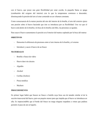 con el huevo, que posee una gran flexibilidad por estar cocido, la pequeña llama se apaga
(combustión del oxígeno del interior) con lo que la temperatura comienza a descender,
disminuyendo la presión del aire al estar contenido en un volumen constante.

Como consecuencia de la menor presión del aire del interior de la botella, el aire del exterior ejerce
una presión sobre el huevo haciendo que éste se introduzca por su flexibilidad. Una vez que el
huevo está dentro de la botella y la boca de la botella está libre, las presiones se igualan.

Para sacar el huevo aumentamos la presión en el interior del matraz soplando por la boca del matraz

OBJETIVOS

    -   Demostrar la diferencia de presiones entre el aire interno de la botella y el externo

    -   Introducir y sacar el huevo de un frasco

MATERIALES

    -   Botella o frasco de vidrio

    -   Huevo duro sin cáscara

    -   Algodón

    -   Alcohol

    -   Cerillas (fosforo)

    -   Pinza metálica

    -   Mechero

PROCEDIMIENTO

En primer lugar habrá que buscar un frasco o botella cuya boca sea de tamaño similar al de la
sección transversal del huevo, pero un poquito menor para que impida que el huevo se introduzca en
ella. Es imprescindible que el borde del frasco no tenga ninguna raspadura o rotura que pudiera
permitir el paso de aire al taparlo.
 