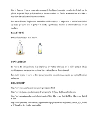 Con el frasco y el huevo preparados, se coge el algodón se le empaña con algo de alcohol con las
pinzas, se prende fuego y rápidamente se introduce dentro del frasco. A continuación se coloca el
huevo en la boca del frasco ajustándolo bien.

Para sacar el huevo simplemente acomodamos el huevo hacia la boquilla de la botella invirtiéndola
de modo que cubra toda la parte de la salida, seguidamente pasamos a calentar el frasco con un
mechero.

RESULTADOS

El huevo se introdujo en la botella




CONCLUSIONES

La presión del aire disminuye en el interior de la botella y esto hace que el huevo entre en ella (la
presión exterior, que es mayor, obliga al huevo a introducirse dentro de esta).

Para meter o sacar el huevo se debe exclusivamente a los cambios de presión que sufre el frasco en
su interior.

BIBLIOGRAFÍA

http://www.monografias.com/trabajos11/presi/presi.shtml

http://www.iestiemposmodernos.com/diverciencia/la_fs/fichas_fs/fshuevobotella.htm

http://www.cienciapopular.com/n/Experimentos/Meter_Huevo_en_Botella/Meter_Huevo_en_Botell
B.php

http://www.jpimentel.com/ciencias_experimentales/pagwebciencias/pagweb/la_ciencia_a_tu_alcanc
e_II/fisica/Exp_fis_botella_tragona.htm
 