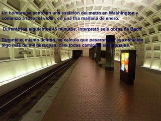 Un hombre se sentó en una estación del metro en Washington y comenzó a tocar el violín, en una fría mañana de enero. Durante los siguientes 45 minutos, interpretó seis obras de Bach. Durante el mismo tiempo, se calcula que pasaron por esa estación algo más de mil personas, casi todas camino a sus trabajos. 