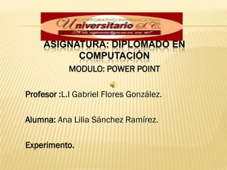 ASIGNATURA: DIPLOMADO EN
           COMPUTACIÓN
            MODULO: POWER POINT

Profesor :L.I Gabriel Flores González.

Alumna: Ana Lilia Sánchez Ramírez.

Experimento.
 