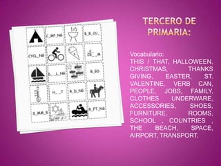 Vocabulario:
THIS / THAT, HALLOWEEN,
CHRISTMAS,         THANKS
GIVING,      EASTER,   ST.
VALENTINE, VERB CAN,
PEOPLE, JOBS, FAMILY,
CLOTHES       UNDERWARE,
ACCESSORIES,       SHOES,
FURNITURE,         ROOMS,
SCHOOL , COUNTRIES ,
THE     BEACH,      SPACE,
AIRPORT, TRANSPORT.
 