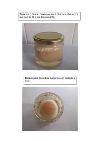Despois dos dous días sacamos con coidado o
ovo.
Tapamos o bote e deixámolo dous días nun sitio seco e
que non lle dé a luz directamente.
 