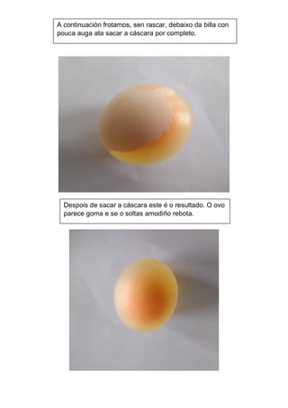 Despois de sacar a cáscara este é o resultado. O ovo
parece goma e se o soltas amodiño rebota.
A continuación frotamos, sen rascar, debaixo da billa con
pouca auga ata sacar a cáscara por completo.
 
