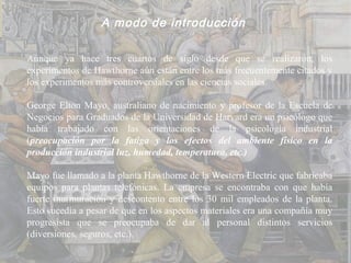 A modo de introducción

Aunque ya hace tres cuartos de siglo desde que se realizaron, los
experimentos de Hawthorne aún están entre los más frecuentemente citados y
los experimentos más controversiales en las ciencias sociales.

George Elton Mayo, australiano de nacimiento y profesor de la Escuela de
Negocios para Graduados de la Universidad de Harvard era un psicólogo que
había trabajado con las orientaciones de la psicología industrial
(preocupación por la fatiga y los efectos del ambiente físico en la
producción industrial luz, humedad, temperatura, etc.)

Mayo fue llamado a la planta Hawthorne de la Western Electric que fabricaba
equipos para plantas telefónicas. La empresa se encontraba con que había
fuerte murmuración y descontento entre los 30 mil empleados de la planta.
Esto sucedía a pesar de que en los aspectos materiales era una compañía muy
progresista que se preocupaba de dar al personal distintos servicios
(diversiones, seguros, etc.).
 