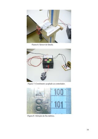 10
Figura 6: Sensor de Queda.
Figura 7: Cronômetro acoplado ao controlador.
Figura 8: Aferição da fita métrica.
 