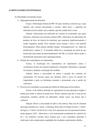 11
6) DIFICULDADES ENCONTRADAS
As dificuldades encontradas foram:
• Superaquecimento do eletroímã.
Causas: Alimentação mínima de 80V AC para sustentar a esfera de aço, o que
significa alta corrente percorrendo o circuito. Além disso, a superfície do
eletroímã está em contato com a madeira, que não conduz bem o calor.
Solução: Adicionamos um retificador de corrente no controlador, que agora
alimenta o eletroímã com corrente contínua (DC). Além disso foi adicionado um
parafuso de ferro no interior do eletroímã, que aumentou significativamente o
campo magnético gerado. Esse aumento ocorre porque o ferro é um material
ferromagnético. (Para maiores detalhes busque “ferromagnetismo” no índice da
referência[1], volume 3). O resultado obtido foi a sustentação da esfera de aço
fornecendo uma tensão de aproximadamente 10V DC ao circuito. Desse modo, o
eletroímã não apresentou mais superaquecimento.
• Posição dos controladores do experimento.
Causas: A localização dos controladores do experimento (chave e
cronômetro) na base da estrutura fragilizaria o transporte, dificultaria a operação
do circuito e, portanto a realização das medidas.
Solução: Houve a necessidade de alterar a posição dos controles do
experimento. Os sensores agora são operados sobre a mesa. O circuito foi
fragmentado e pode ser facilmente montado e desmontado com o auxílio de
conectores.
• Possível erro sistemático ocasionado por defeito de fabricação da fita métrica.
Causas: A fita métrica utilizada no experimento foi uma alternativa simples e
barata para medir as alturas de queda livre. Porém, sabemos que não se trata de um
instrumento científico aferido em laboratório. Sendo assim, sua leitura não é
confiável.
Solução: Houve a necessidade de aferir a fita métrica. Para isso foi utilizada
uma régua metálica de 1 metro. A diferença observada (ver Figura 8) entre o “metro”
da régua e o “metro” da fita foi de 2 mm. Isso representa um erro percentual relativo
muito pequeno: 0,2%. Além disso, o erro instrumental considerado nos cálculos foi
de 1 cm. Podemos concluir dessa maneira que o erro sistemático detectado é
irrelevante e não comprometeu a qualidade dos resultados experimentais obtidos.
 