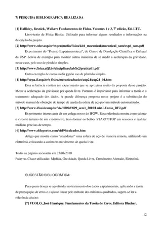 12
7) PESQUISA BIBLIOGRÁFICA REALIZADA
[1] Halliday, Resnick, Walker: Fundamentos de Física. Volumes 1 e 3, 7a
edicão, Ed. LTC.
Livro-texto de Física Básica. Utilizado para informar alguns resultados e informações na
descrição do projeto.
[2] http://www.cdcc.usp.br/exper/medio/fisica/kit1_mecanicaI/mecanicaI_sam/exp6_sam.pdf
Experimento do “Projeto Experimentoteca”, do Centro de Divulçação Científica e Cultural
da USP. Serviu de exemplo para mostrar outras maneiras de se medir a aceleração da gravidade,
nesse caso, pelo uso de pêndulo simples.
[3] http://www.fisica.ufjf.br/disciplinas/labfis2/pratica01.pdf
Outro exemplo de como medir g pelo uso de pêndulo simples.
[4] http://cepa.if.usp.br/e-fisica/mecanica/basico/cap21/cap21_04.htm
Essa referência contém um experimento que se aproxima muito da proposta desse projeto:
Medir a aceleração da gravidade por queda livre. Portanto é importante para informar a teoria e o
tratamento adequado dos dados. A grande diferença proposta nesse projeto é a substituição do
método manual de obtenção do tempo de queda da esfera de aço por um método automatizado.
[5] http://www.ifi.unicamp.br/vie/F809/F809_sem1_2010/LuizC-Ennio_RF2.pdf
Experimento interessante de um colega nosso do IFGW. Essa referência mostra como alterar
o circuito interno de um cronômetro, transformar os botões START/STOP em sensores e realizar
medidas precisas de tempo.
[6] http://www.efdeportes.com/efd99/calcados.htm
Artigo que mostra como “abandonar” uma esfera de aço de maneira remota, utilizando um
eletroímã, colocando-a assim em movimento de queda livre.
Todas as páginas acessadas em 23/08/2010
Palavras-Chave utilizadas: Medida, Gravidade, Queda Livre, Cronômetro Alterado, Eletroímã.
SUGESTÃO BIBLIOGRÁFICA:
Para quem deseja se aprofundar no tratamento dos dados experimentais, aplicando a teoria
de propagação de erros e o ajuste linear pelo método dos mínimos quadrados, sugere-se ler a
referência abaixo:
[7] VUOLO, José Henrique: Fundamentos da Teoria de Erros, Editora Blucher.
 