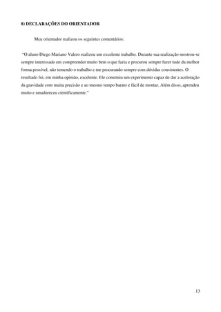 13
8) DECLARAÇÕES DO ORIENTADOR
Meu orientador realizou os seguintes comentários:
“O aluno Diego Mariano Valero realizou um excelente trabalho. Durante sua realização mostrou-se
sempre interessado em compreender muito bem o que fazia e procurou sempre fazer tudo da melhor
forma possível, não temendo o trabalho e me procurando sempre com dúvidas consistentes. O
resultado foi, em minha opinião, excelente. Ele construiu um experimento capaz de dar a aceleração
da gravidade com muita precisão e ao mesmo tempo barato e fácil de montar. Além disso, aprendeu
muito e amadureceu cientificamente.”
 