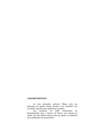 2
AGRADECIMENTOS
Ao meu orientador, professor Mauro, pela sua
dedicação em atender minhas dúvidas e por contribuir com
excelentes sugestões para aperfeiçoar o projeto.
Aos monitores do LIEF (Laboratório de
Instrumentação para o Ensino de Física), em especial ao
André, que não mediu esforços para me ajudar na confecção
dos componentes do experimento.
 